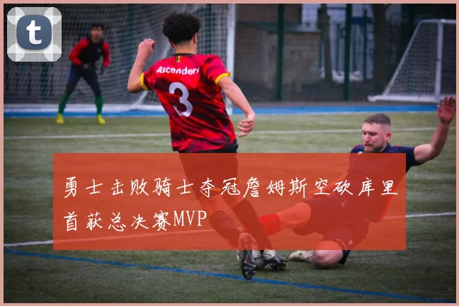 勇士击败骑士夺冠詹姆斯空砍库里首获总决赛MVP