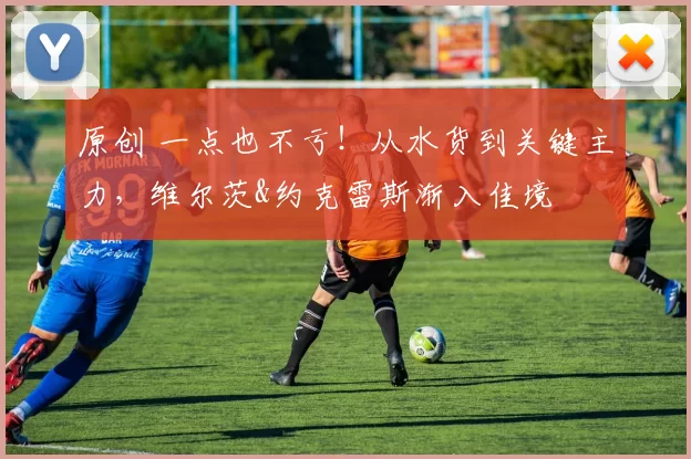 原创 一点也不亏！从水货到关键主力，维尔茨&约克雷斯渐入佳境