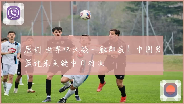 原创 世界杯大战一触即发！中国男篮迎来关键中日对决