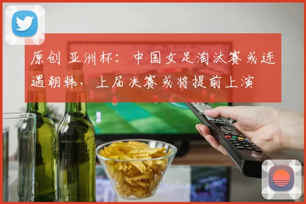 原创 亚洲杯：中国女足淘汰赛或连遇朝韩，上届决赛或将提前上演