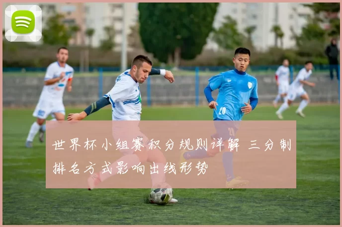 世界杯小组赛积分规则详解 三分制排名方式影响出线形势