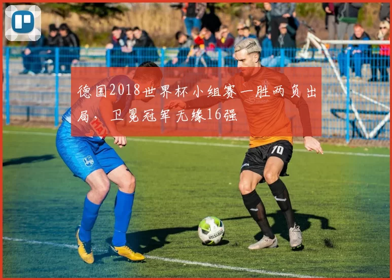 德国2018世界杯小组赛一胜两负出局，卫冕冠军无缘16强