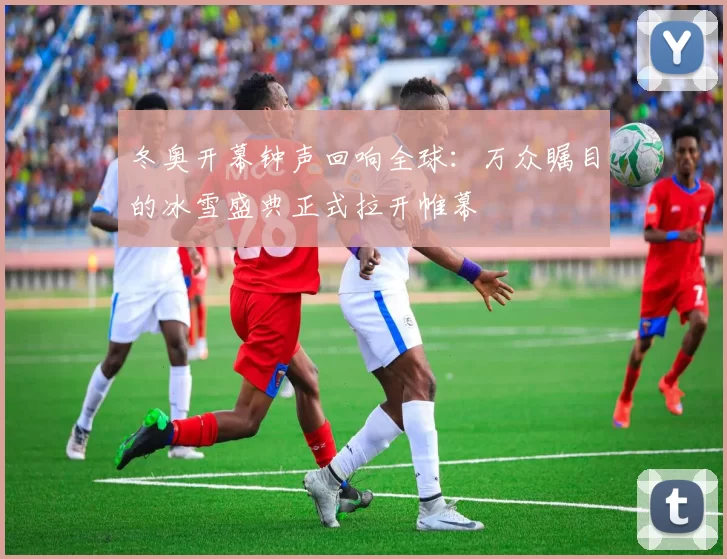 冬奥开幕钟声回响全球：万众瞩目的冰雪盛典正式拉开帷幕