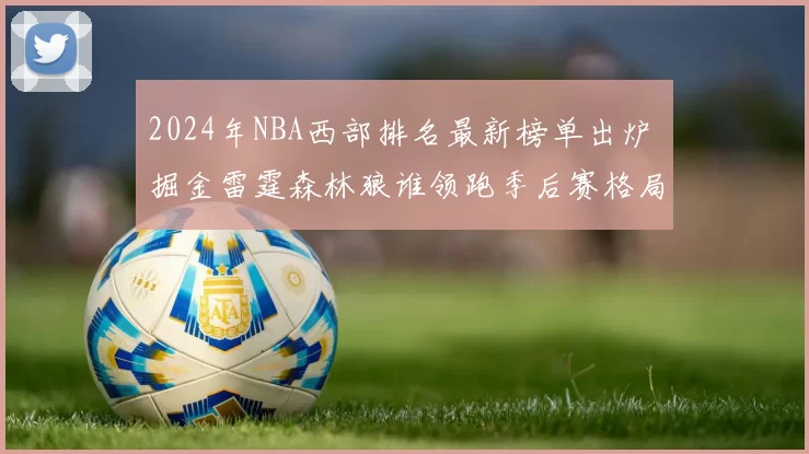 2024年NBA西部排名最新榜单出炉 掘金雷霆森林狼谁领跑季后赛格局解析