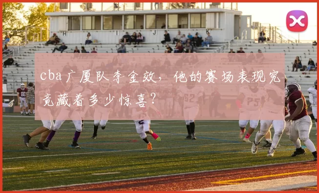 cba广厦队李金效，他的赛场表现究竟藏着多少惊喜？