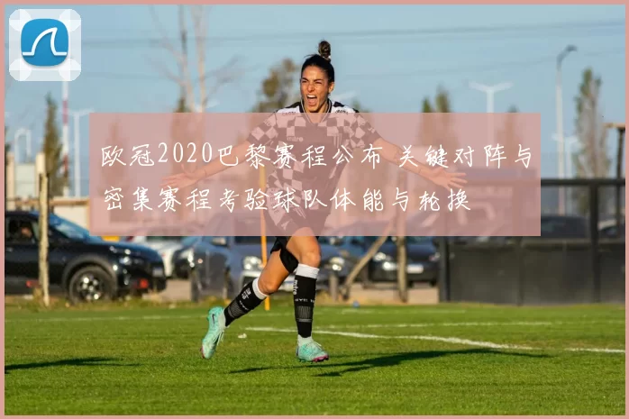 欧冠2020巴黎赛程公布 关键对阵与密集赛程考验球队体能与轮换