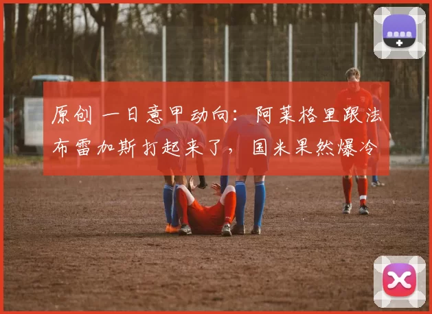 原创 一日意甲动向：阿莱格里跟法布雷加斯打起来了，国米果然爆冷输了