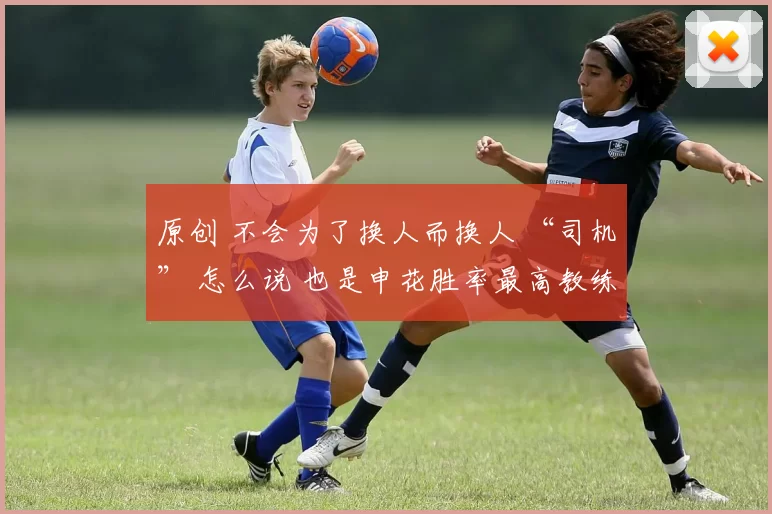 原创 不会为了换人而换人 “司机” 怎么说 也是申花胜率最高教练！
