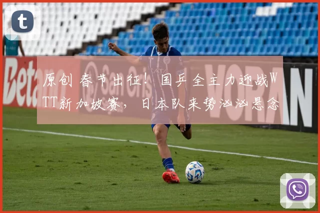 原创 春节出征！国乒全主力迎战WTT新加坡赛，日本队来势汹汹悬念足