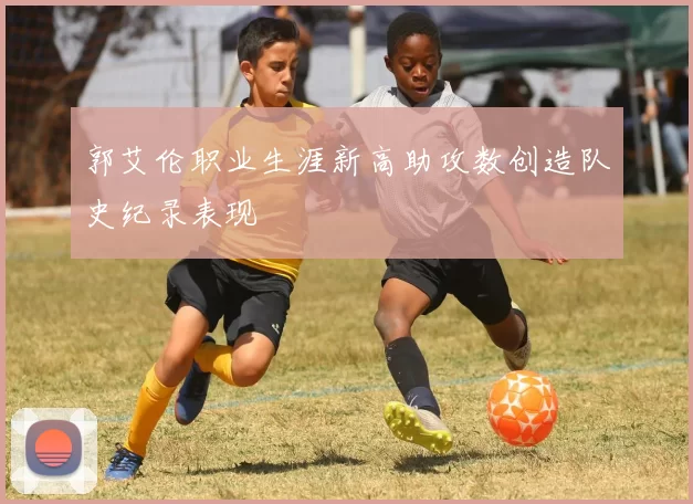 郭艾伦职业生涯新高助攻数创造队史纪录表现