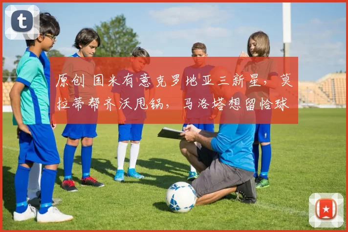 原创 国米有意克罗地亚三新星,莫拉蒂帮齐沃甩锅,马洛塔想留恰球王