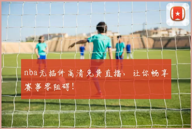 nba无插件高清免费直播，让你畅享赛事零阻碍！