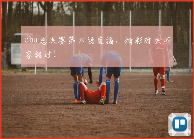 cba总决赛第六场直播,精彩对决不容错过!