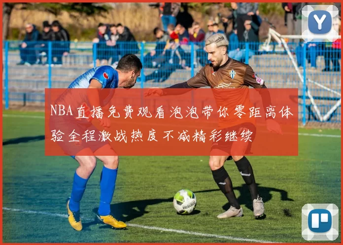 NBA直播免费观看泡泡带你零距离体验全程激战热度不减精彩继续