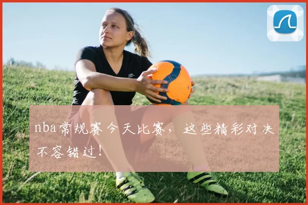 nba常规赛今天比赛，这些精彩对决不容错过！