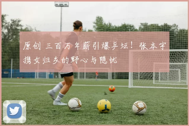 原创 三百万年薪引爆乒坛！张本宇携女归乡的野心与隐忧