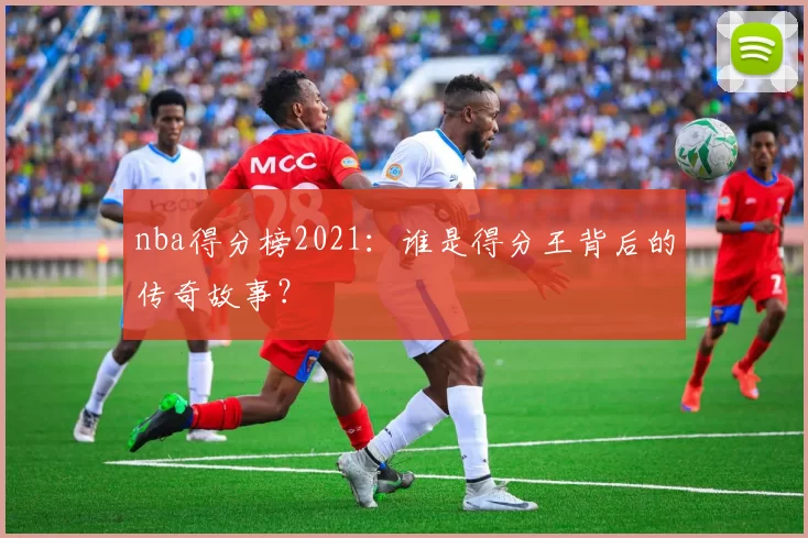 nba得分榜2021：谁是得分王背后的传奇故事？