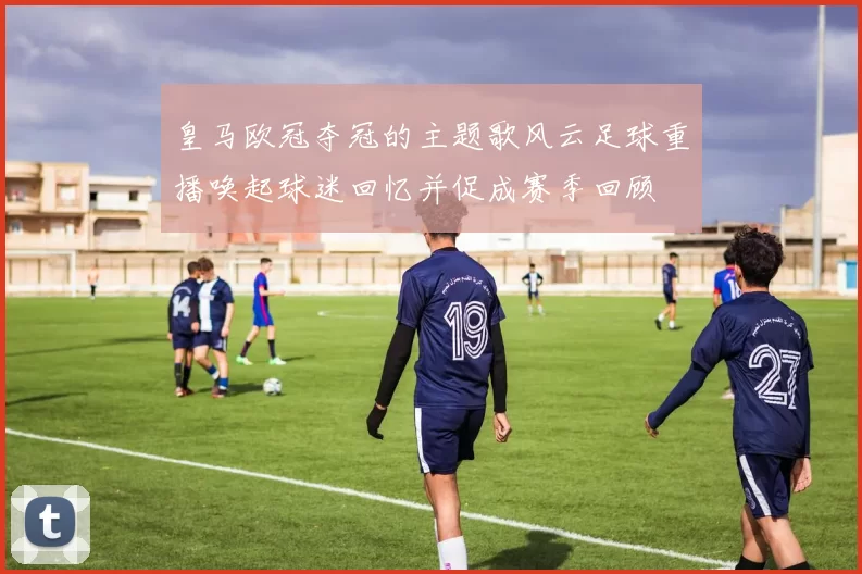 皇马欧冠夺冠的主题歌风云足球重播唤起球迷回忆并促成赛季回顾
