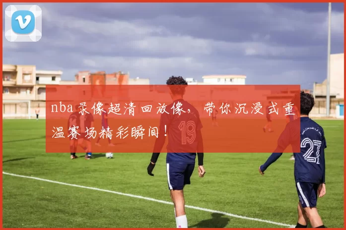 nba录像超清回放像，带你沉浸式重温赛场精彩瞬间！