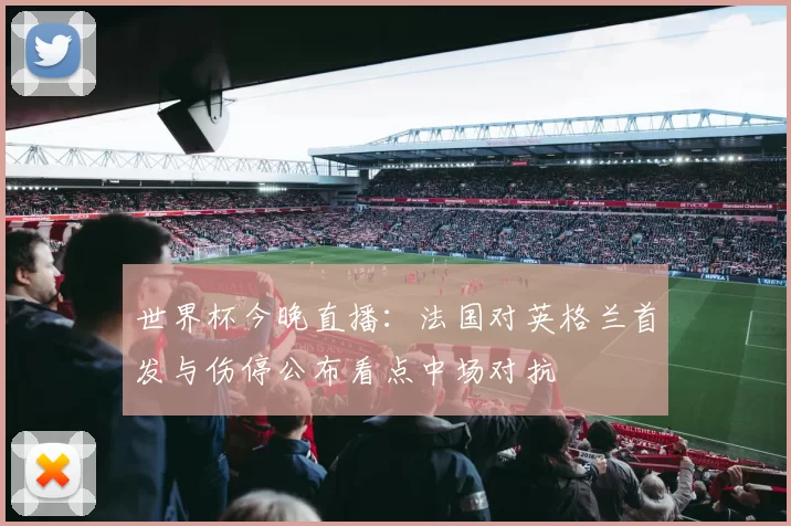 世界杯今晚直播：法国对英格兰首发与伤停公布看点中场对抗
