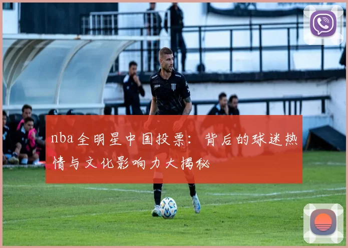 nba全明星中国投票:背后的球迷热情与文化影响力大揭秘