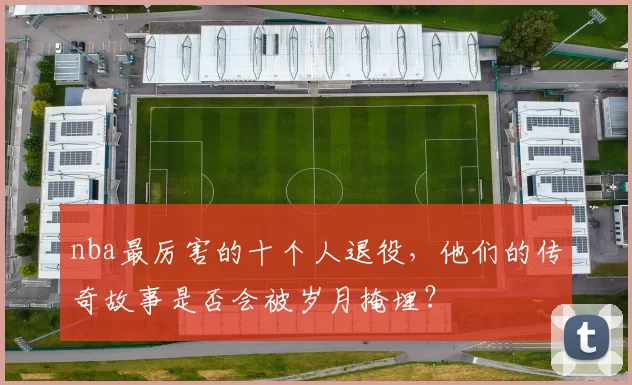 nba最厉害的十个人退役，他们的传奇故事是否会被岁月掩埋？