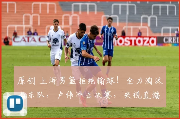 原创 上海男篮拒绝输球！全力淘汰山东队，卢伟冲击决赛，央视直播