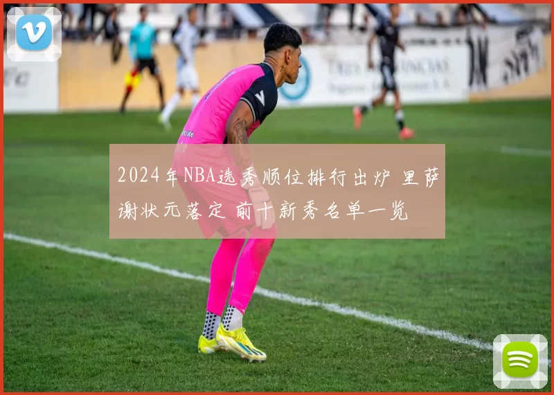2024年NBA选秀顺位排行出炉 里萨谢状元落定 前十新秀名单一览