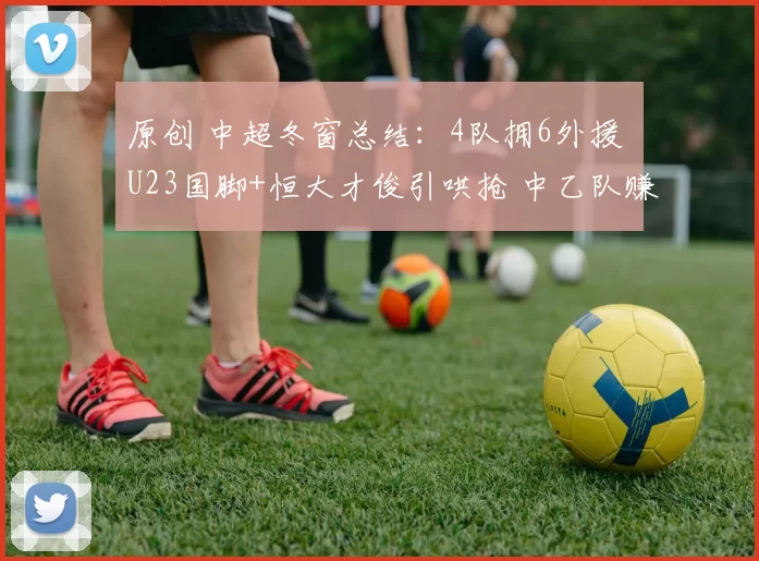 原创 中超冬窗总结：4队拥6外援 U23国脚+恒大才俊引哄抢 中乙队赚千万