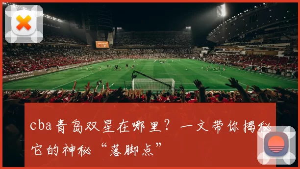 cba青岛双星在哪里？一文带你揭秘它的神秘“落脚点”