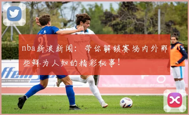 nba新浪新闻：带你解锁赛场内外那些鲜为人知的精彩秘事！