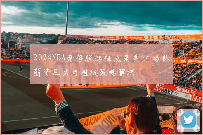 2024NBA奢侈税起征点是多少 各队薪资压力与避税策略解析