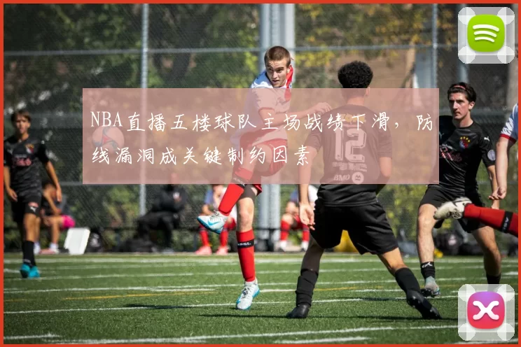 NBA直播五楼球队主场战绩下滑，防线漏洞成关键制约因素