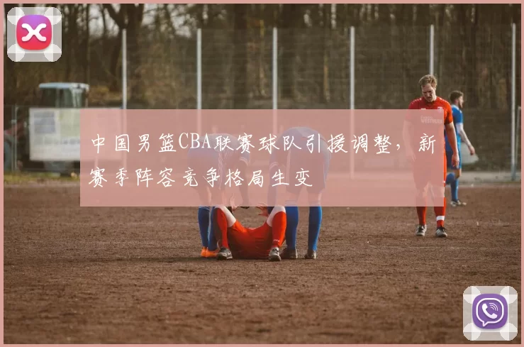 中国男篮CBA联赛球队引援调整，新赛季阵容竞争格局生变