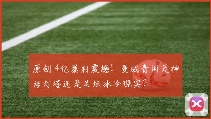 原创 4亿暴利震撼！曼城青训是神话灯塔还是足坛冰冷现实？