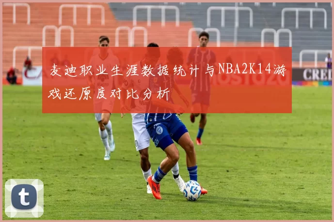 麦迪职业生涯数据统计与NBA2K14游戏还原度对比分析