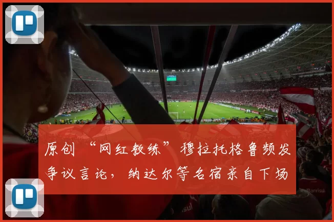 原创 “网红教练”穆拉托格鲁频发争议言论，纳达尔等名宿亲自下场回应