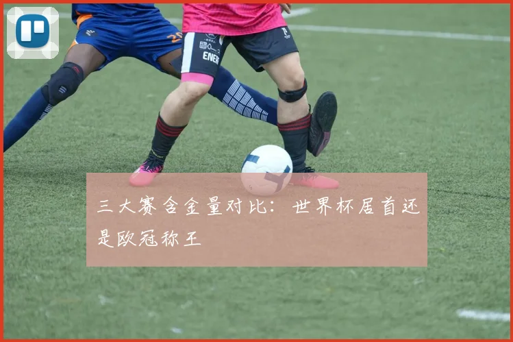 三大赛含金量对比：世界杯居首还是欧冠称王