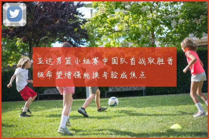 亚运男篮小组赛中国队首战取胜晋级希望增强轮换考验成焦点