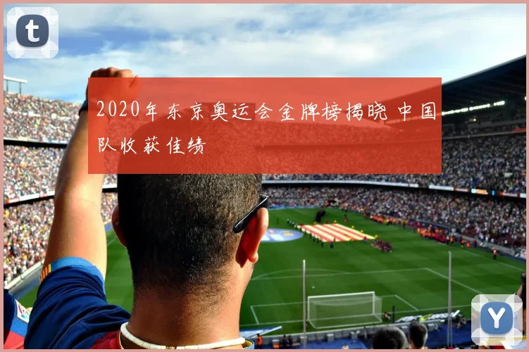 2020年东京奥运会金牌榜揭晓 中国队收获佳绩