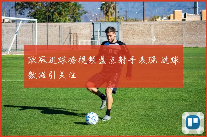 欧冠进球榜视频盘点射手表现 进球数据引关注