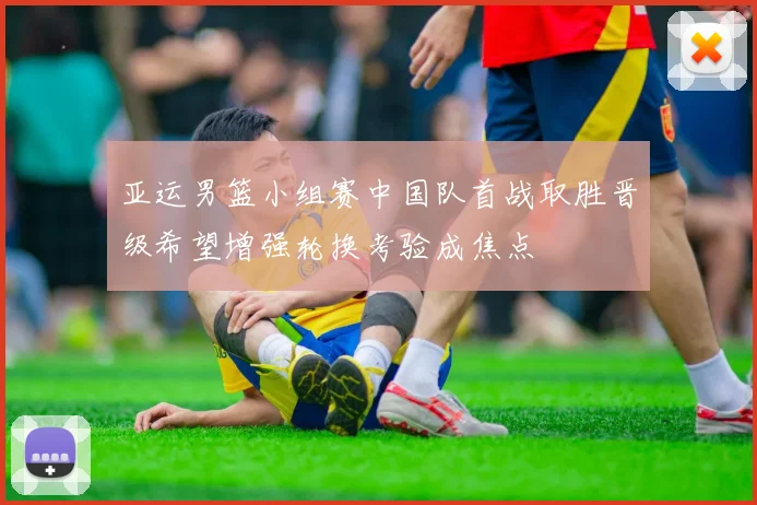 亚运男篮小组赛中国队首战取胜晋级希望增强轮换考验成焦点