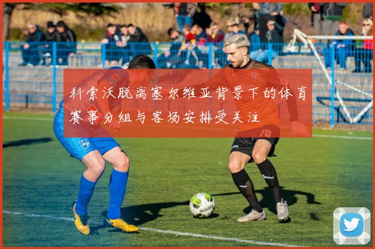 科索沃脱离塞尔维亚背景下的体育赛事分组与客场安排受关注